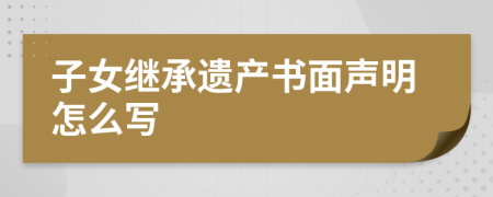 子女继承遗产书面声明怎么写