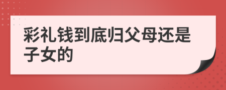 彩礼钱到底归父母还是子女的