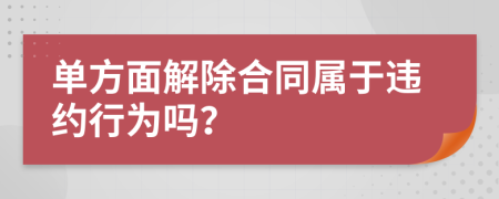 单方面解除合同属于违约行为吗？