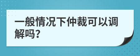 一般情况下仲裁可以调解吗？