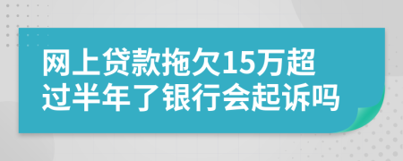 网上贷款拖欠15万超过半年了银行会起诉吗