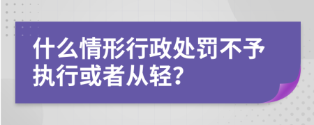 什么情形行政处罚不予执行或者从轻？