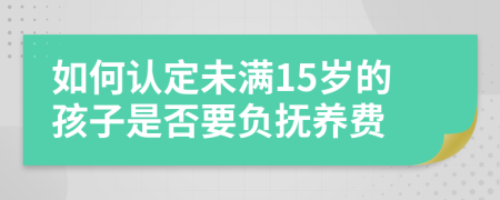 如何认定未满15岁的孩子是否要负抚养费