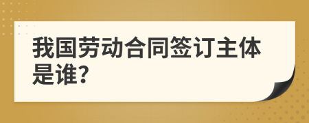 我国劳动合同签订主体是谁？