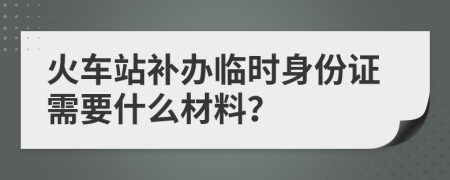 火车站补办临时身份证需要什么材料？