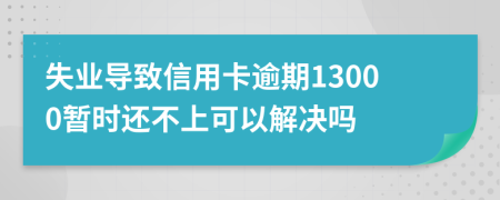 失业导致信用卡逾期13000暂时还不上可以解决吗