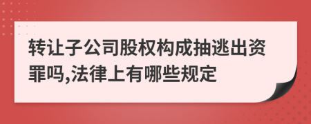 转让子公司股权构成抽逃出资罪吗,法律上有哪些规定