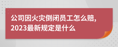 公司因火灾倒闭员工怎么赔,2023最新规定是什么