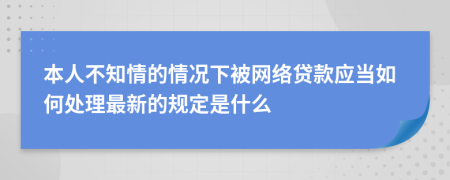 本人不知情的情况下被网络贷款应当如何处理最新的规定是什么