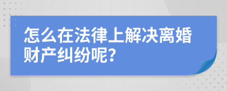 怎么在法律上解决离婚财产纠纷呢？