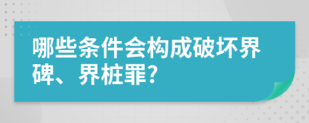 哪些条件会构成破坏界碑、界桩罪?