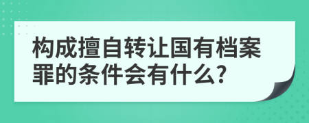 构成擅自转让国有档案罪的条件会有什么?