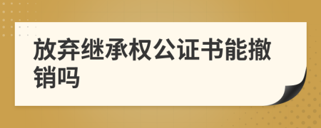放弃继承权公证书能撤销吗