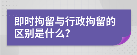 即时拘留与行政拘留的区别是什么？