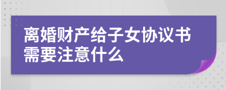 离婚财产给子女协议书需要注意什么