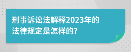 刑事诉讼法解释2023年的法律规定是怎样的？