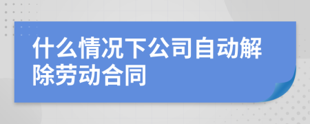 什么情况下公司自动解除劳动合同