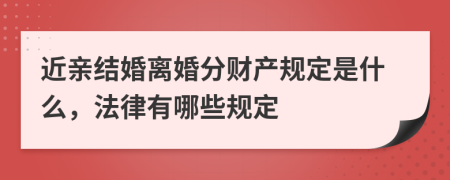 近亲结婚离婚分财产规定是什么，法律有哪些规定