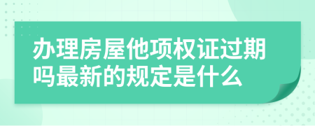 办理房屋他项权证过期吗最新的规定是什么