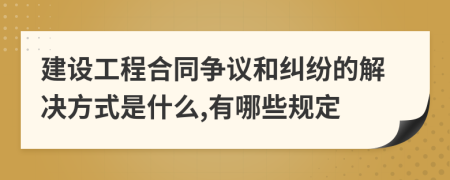 建设工程合同争议和纠纷的解决方式是什么,有哪些规定