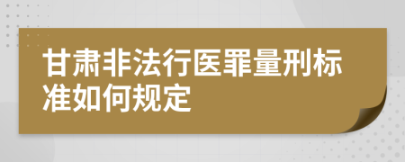 甘肃非法行医罪量刑标准如何规定