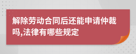 解除劳动合同后还能申请仲裁吗,法律有哪些规定