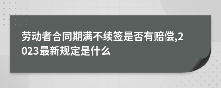 劳动者合同期满不续签是否有赔偿,2023最新规定是什么