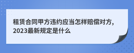 租赁合同甲方违约应当怎样赔偿对方,2023最新规定是什么