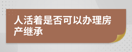 人活着是否可以办理房产继承