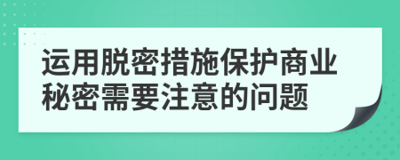 运用脱密措施保护商业秘密需要注意的问题