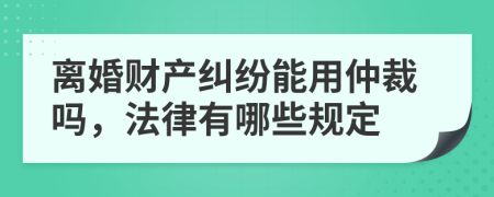 离婚财产纠纷能用仲裁吗，法律有哪些规定