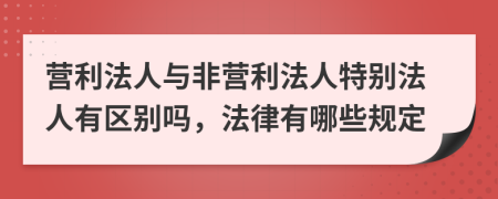 营利法人与非营利法人特别法人有区别吗，法律有哪些规定