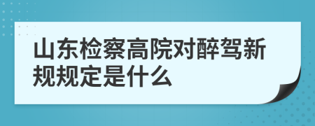 山东检察高院对醉驾新规规定是什么