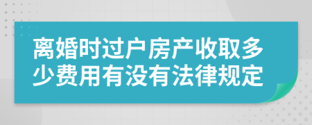 离婚时过户房产收取多少费用有没有法律规定