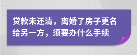 贷款未还清，离婚了房子更名给另一方，须要办什么手续