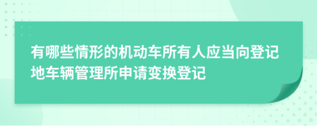 有哪些情形的机动车所有人应当向登记地车辆管理所申请变换登记