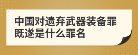 中国对遗弃武器装备罪既遂是什么罪名