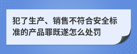 犯了生产、销售不符合安全标准的产品罪既遂怎么处罚