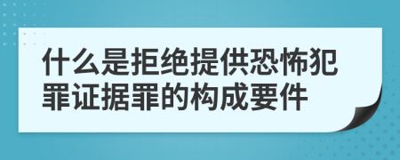 什么是拒绝提供恐怖犯罪证据罪的构成要件