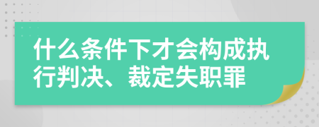 什么条件下才会构成执行判决、裁定失职罪