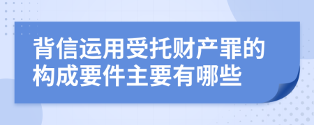 背信运用受托财产罪的构成要件主要有哪些