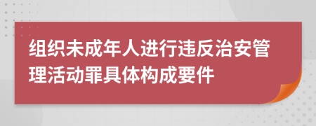 组织未成年人进行违反治安管理活动罪具体构成要件