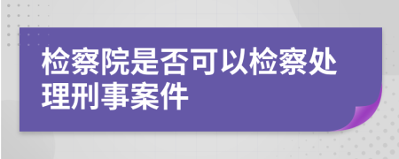 检察院是否可以检察处理刑事案件