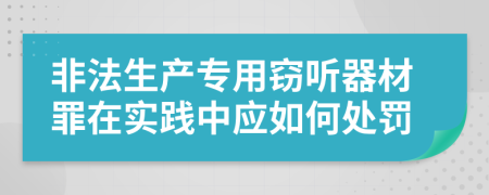 非法生产专用窃听器材罪在实践中应如何处罚