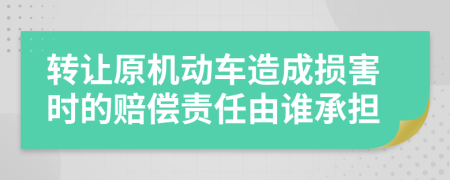 转让原机动车造成损害时的赔偿责任由谁承担