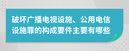 破坏广播电视设施、公用电信设施罪的构成要件主要有哪些