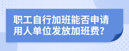 职工自行加班能否申请用人单位发放加班费？