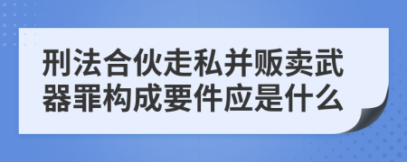 刑法合伙走私并贩卖武器罪构成要件应是什么