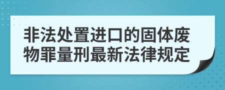 非法处置进口的固体废物罪量刑最新法律规定