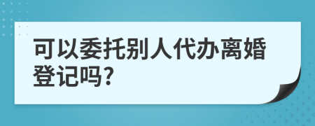 可以委托别人代办离婚登记吗?